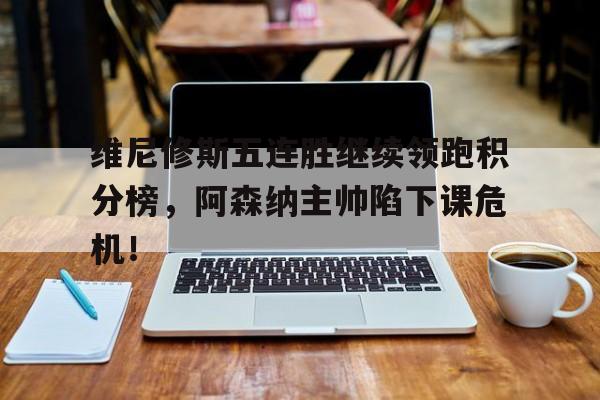 关于维尼修斯五连胜继续领跑积分榜，阿森纳主帅陷下课危机！的信息